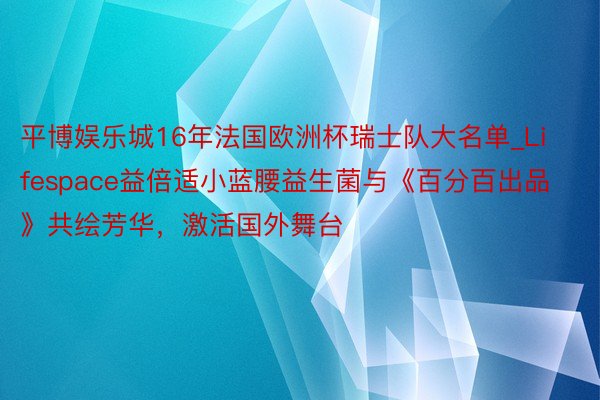 平博娱乐城16年法国欧洲杯瑞士队大名单_Lifespace益倍适小蓝腰益生菌与《百分百出品》共绘芳华，激活国外舞台