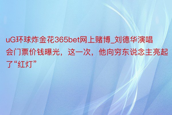 uG环球炸金花365bet网上赌博_刘德华演唱会门票价钱曝光，这一次，他向穷东说念主亮起了“红灯”