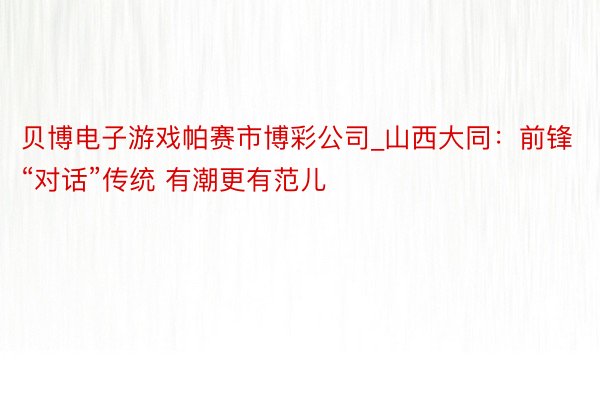 贝博电子游戏帕赛市博彩公司_山西大同：前锋“对话”传统 有潮更有范儿