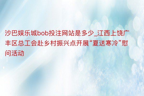 沙巴娱乐城bob投注网站是多少_江西上饶广丰区总工会赴乡村振兴点开展“夏送寒冷”慰问活动