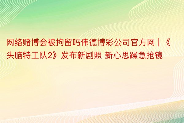 网络赌博会被拘留吗伟德博彩公司官方网 | 《头脑特工队2》发布新剧照 新心思躁急抢镜