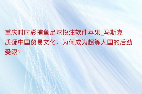 重庆时时彩捕鱼足球投注软件苹果_马斯克质疑中国贸易文化：为何成为超等大国的后劲受限？