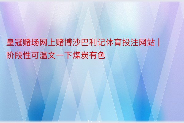 皇冠赌场网上赌博沙巴利记体育投注网站 | 阶段性可温文一下煤炭有色