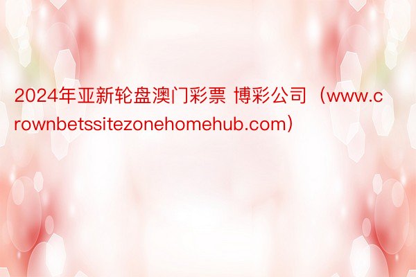 2024年亚新轮盘澳门彩票 博彩公司（www.crownbetssitezonehomehub.com）