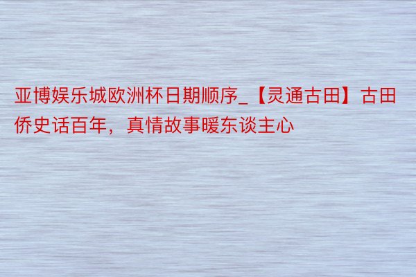 亚博娱乐城欧洲杯日期顺序_【灵通古田】古田侨史话百年，真情故事暖东谈主心