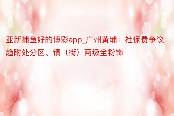 亚新捕鱼好的博彩app_广州黄埔：社保费争议趋附处分区、镇（街）两级全粉饰