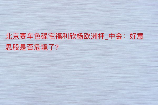 北京赛车色碟宅福利欣杨欧洲杯_中金：好意思股是否危境了？