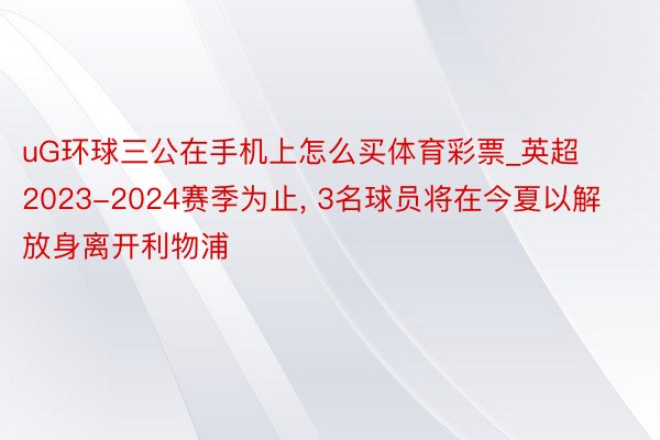 uG环球三公在手机上怎么买体育彩票_英超2023-2024赛季为止, 3名球员将在今夏以解放身离开利物浦