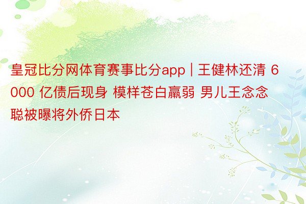 皇冠比分网体育赛事比分app | 王健林还清 6000 亿债后现身 模样苍白羸弱 男儿王念念聪被曝将外侨日本