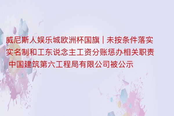 威尼斯人娱乐城欧洲杯国旗 | 未按条件落实实名制和工东说念主工资分账惩办相关职责  中国建筑第六工程局有限公司被公示