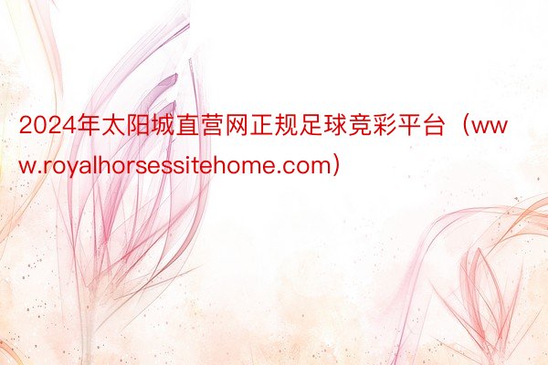 2024年太阳城直营网正规足球竞彩平台（www.royalhorsessitehome.com）