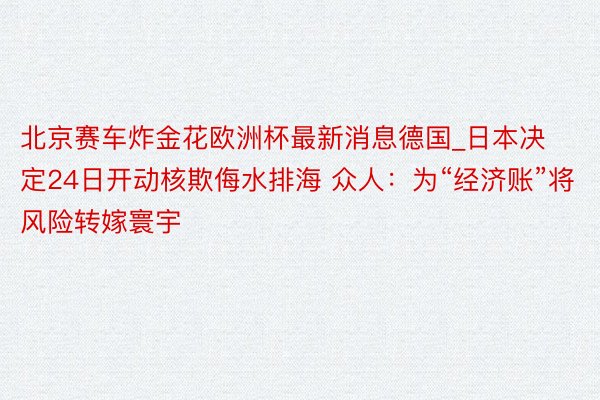 北京赛车炸金花欧洲杯最新消息德国_日本决定24日开动核欺侮水排海 众人：为“经济账”将风险转嫁寰宇