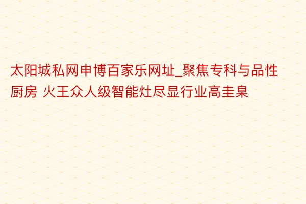 太阳城私网申博百家乐网址_聚焦专科与品性厨房 火王众人级智能灶尽显行业高圭臬