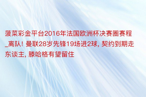 菠菜彩金平台2016年法国欧洲杯决赛圈赛程_离队! 曼联28岁先锋19场进2球, 契约到期走东谈主, 滕哈格有望留住