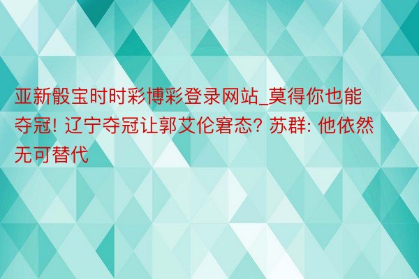 亚新骰宝时时彩博彩登录网站_莫得你也能夺冠! 辽宁夺冠让郭艾伦窘态? 苏群: 他依然无可替代