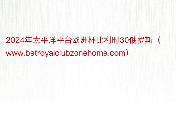 2024年太平洋平台欧洲杯比利时30俄罗斯（www.betroyalclubzonehome.com）