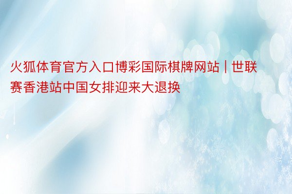 火狐体育官方入口博彩国际棋牌网站 | 世联赛香港站中国女排迎来大退换