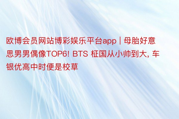 欧博会员网站博彩娱乐平台app | 母胎好意思男男偶像TOP6! BTS 柾国从小帅到大, 车银优高中时便是校草