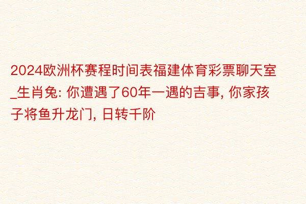 2024欧洲杯赛程时间表福建体育彩票聊天室_生肖兔: 你遭遇了60年一遇的吉事, 你家孩子将鱼升龙门, 日转千阶