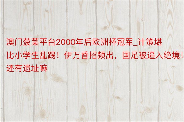 澳门菠菜平台2000年后欧洲杯冠军_计策堪比小学生乱踢！伊万昏招频出，国足被逼入绝境！还有遗址嘛