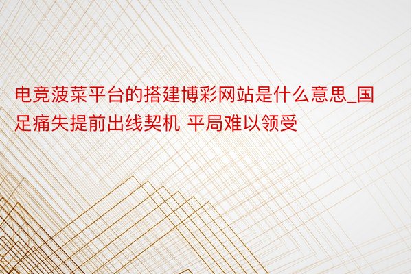 电竞菠菜平台的搭建博彩网站是什么意思_国足痛失提前出线契机 平局难以领受