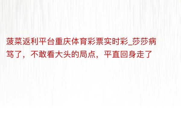 菠菜返利平台重庆体育彩票实时彩_莎莎病笃了，不敢看大头的局点，平直回身走了