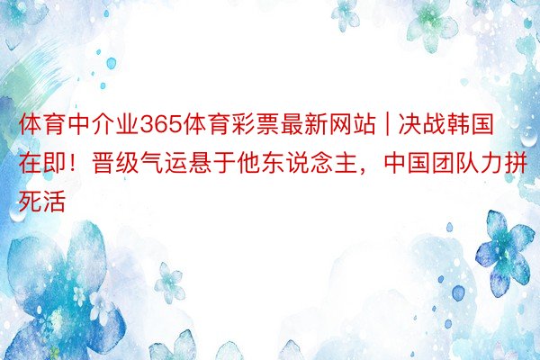 体育中介业365体育彩票最新网站 | 决战韩国在即！晋级气运悬于他东说念主，中国团队力拼死活