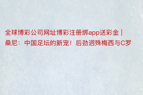 全球博彩公司网址博彩注册绑app送彩金 | 桑尼：中国足坛的新宠！后劲迥殊梅西与C罗