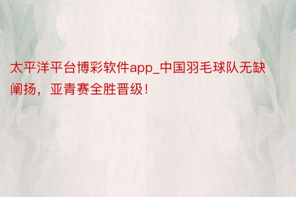 太平洋平台博彩软件app_中国羽毛球队无缺阐扬，亚青赛全胜晋级！