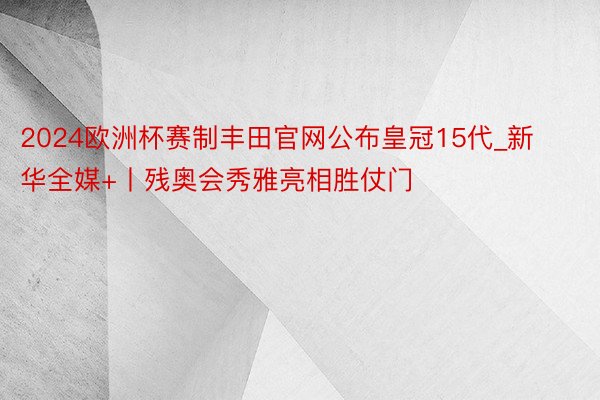 2024欧洲杯赛制丰田官网公布皇冠15代_新华全媒+丨残奥会秀雅亮相胜仗门