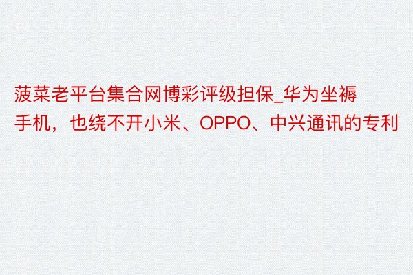 菠菜老平台集合网博彩评级担保_华为坐褥手机，也绕不开小米、OPPO、中兴通讯的专利