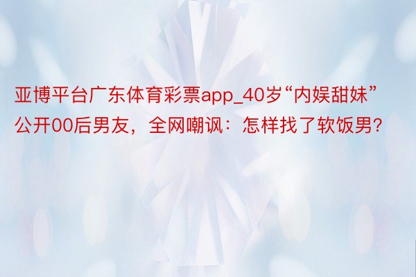 亚博平台广东体育彩票app_40岁“内娱甜妹”公开00后男友，全网嘲讽：怎样找了软饭男？