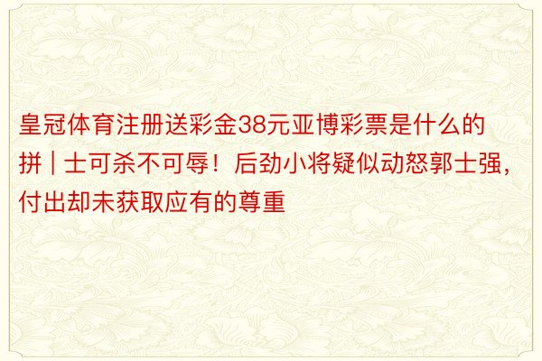 皇冠体育注册送彩金38元亚博彩票是什么的拼 | 士可杀不可辱！后劲小将疑似动怒郭士强，付出却未获取应有的尊重