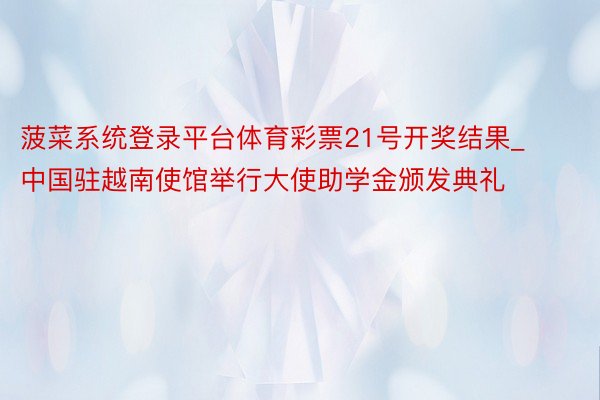 菠菜系统登录平台体育彩票21号开奖结果_中国驻越南使馆举行大使助学金颁发典礼