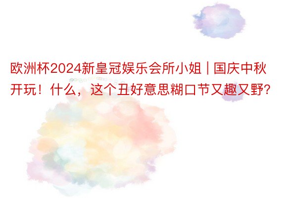 欧洲杯2024新皇冠娱乐会所小姐 | 国庆中秋开玩！什么，这个丑好意思糊口节又趣又野？