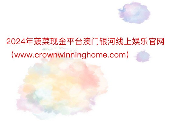 2024年菠菜现金平台澳门银河线上娱乐官网（www.crownwinninghome.com）