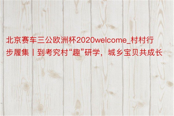 北京赛车三公欧洲杯2020welcome_村村行步履集丨到考究村“趣”研学，城乡宝贝共成长