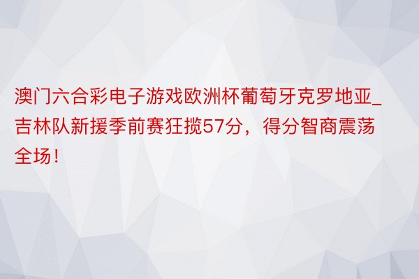 澳门六合彩电子游戏欧洲杯葡萄牙克罗地亚_吉林队新援季前赛狂揽57分，得分智商震荡全场！