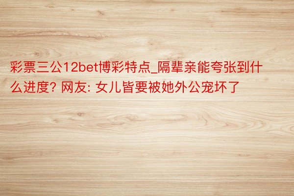 彩票三公12bet博彩特点_隔辈亲能夸张到什么进度? 网友: 女儿皆要被她外公宠坏了