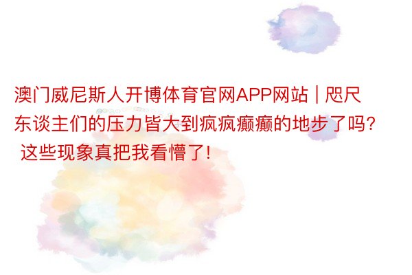 澳门威尼斯人开博体育官网APP网站 | 咫尺东谈主们的压力皆大到疯疯癫癫的地步了吗? 这些现象真把我看懵了!