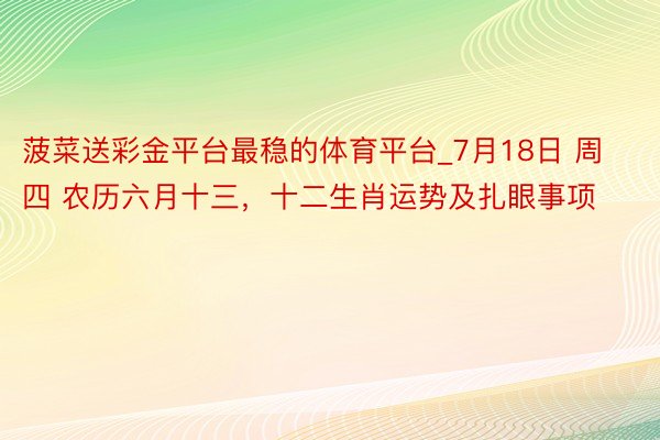 菠菜送彩金平台最稳的体育平台_7月18日 周四 农历六月十三，十二生肖运势及扎眼事项