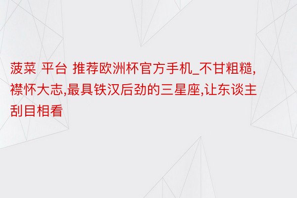 菠菜 平台 推荐欧洲杯官方手机_不甘粗糙,襟怀大志,最具铁汉后劲的三星座,让东谈主刮目相看