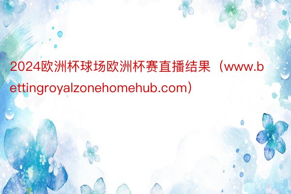 2024欧洲杯球场欧洲杯赛直播结果（www.bettingroyalzonehomehub.com）