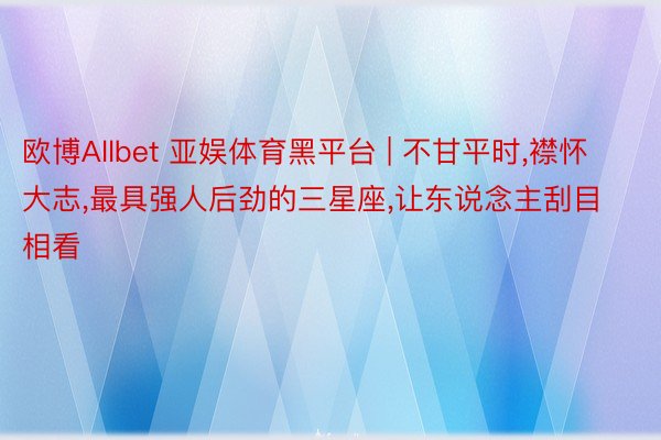 欧博Allbet 亚娱体育黑平台 | 不甘平时,襟怀大志,最具强人后劲的三星座,让东说念主刮目相看