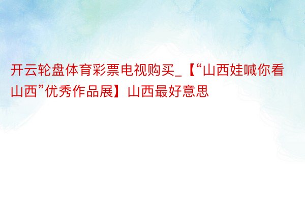 开云轮盘体育彩票电视购买_【“山西娃喊你看山西”优秀作品展】山西最好意思