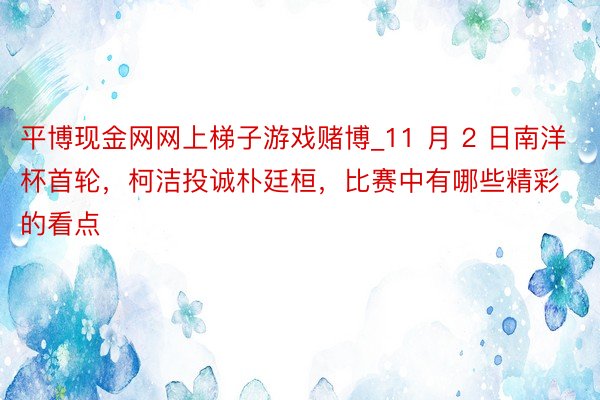 平博现金网网上梯子游戏赌博_11 月 2 日南洋杯首轮，柯洁投诚朴廷桓，比赛中有哪些精彩的看点