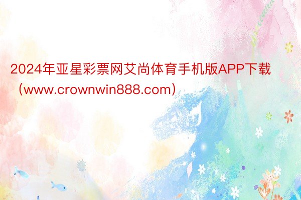 2024年亚星彩票网艾尚体育手机版APP下载（www.crownwin888.com）