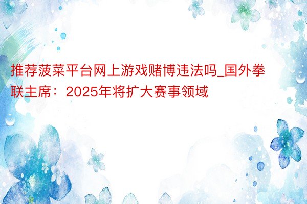 推荐菠菜平台网上游戏赌博违法吗_国外拳联主席：2025年将扩大赛事领域