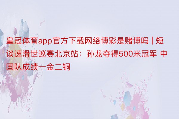 皇冠体育app官方下载网络博彩是赌博吗 | 短谈速滑世巡赛北京站：孙龙夺得500米冠军 中国队成绩一金二铜