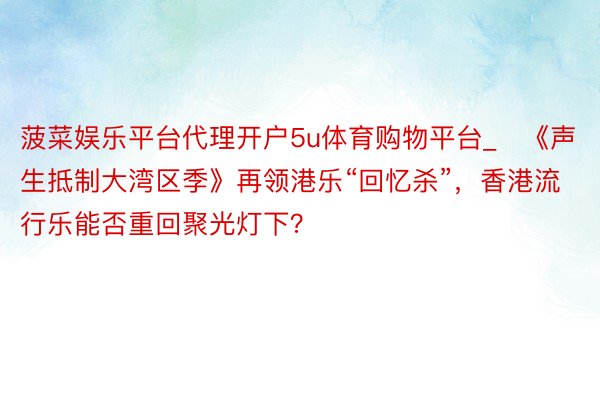 菠菜娱乐平台代理开户5u体育购物平台_​《声生抵制大湾区季》再领港乐“回忆杀”，香港流行乐能否重回聚光灯下？